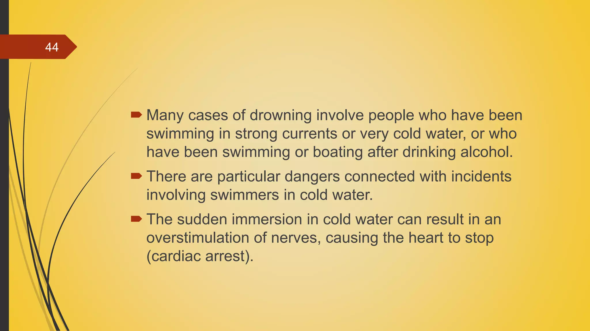  Many cases of drowning involve people who have been
swimming in strong currents or very cold water, or who
have been swimming or boating after drinking alcohol.
 There are particular dangers connected with incidents
involving swimmers in cold water.
 The sudden immersion in cold water can result in an
overstimulation of nerves, causing the heart to stop
(cardiac arrest).
44
 