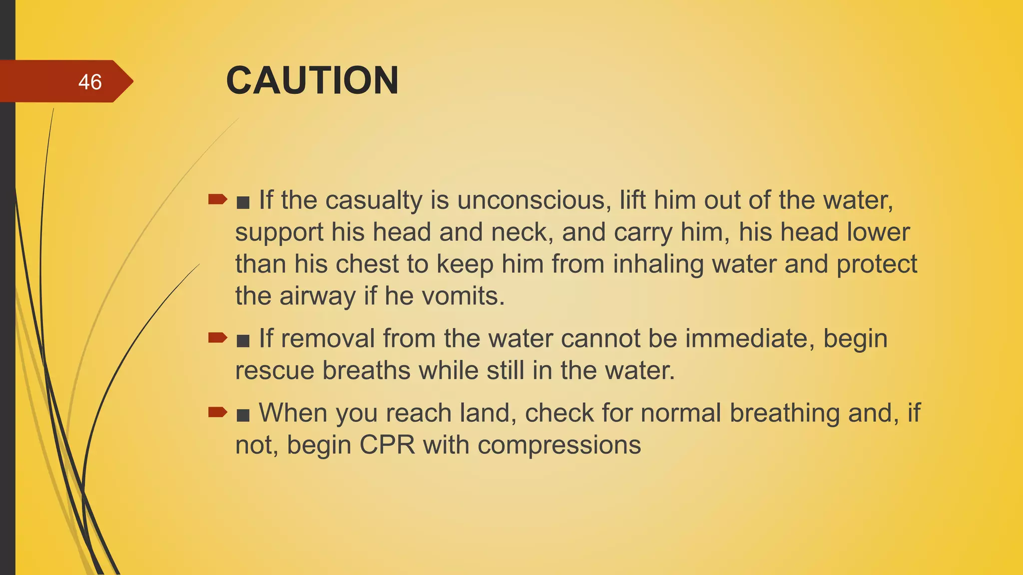 CAUTION
 ■ If the casualty is unconscious, lift him out of the water,
support his head and neck, and carry him, his head lower
than his chest to keep him from inhaling water and protect
the airway if he vomits.
 ■ If removal from the water cannot be immediate, begin
rescue breaths while still in the water.
 ■ When you reach land, check for normal breathing and, if
not, begin CPR with compressions
46
 