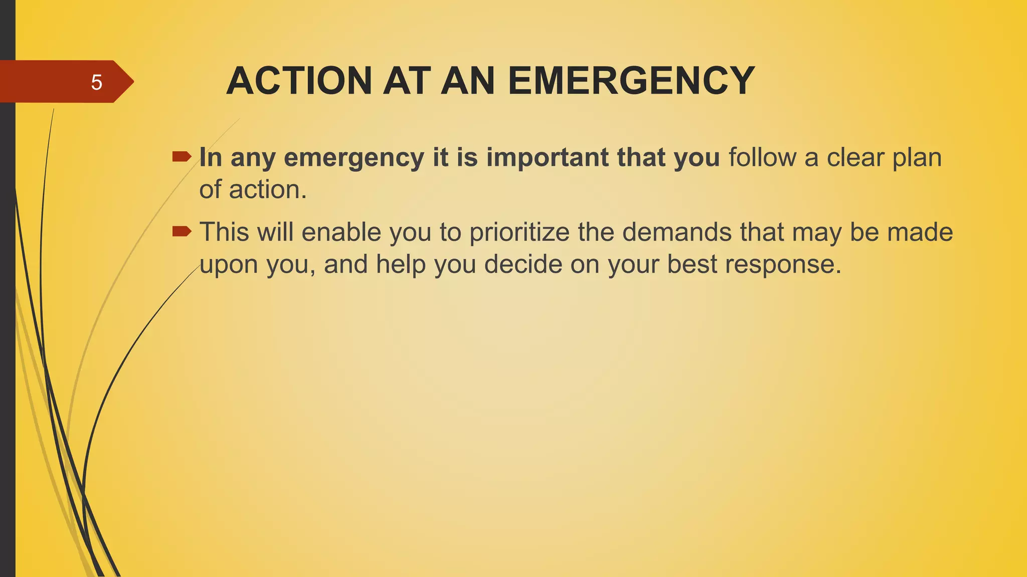 ACTION AT AN EMERGENCY
 In any emergency it is important that you follow a clear plan
of action.
 This will enable you to prioritize the demands that may be made
upon you, and help you decide on your best response.
5
 