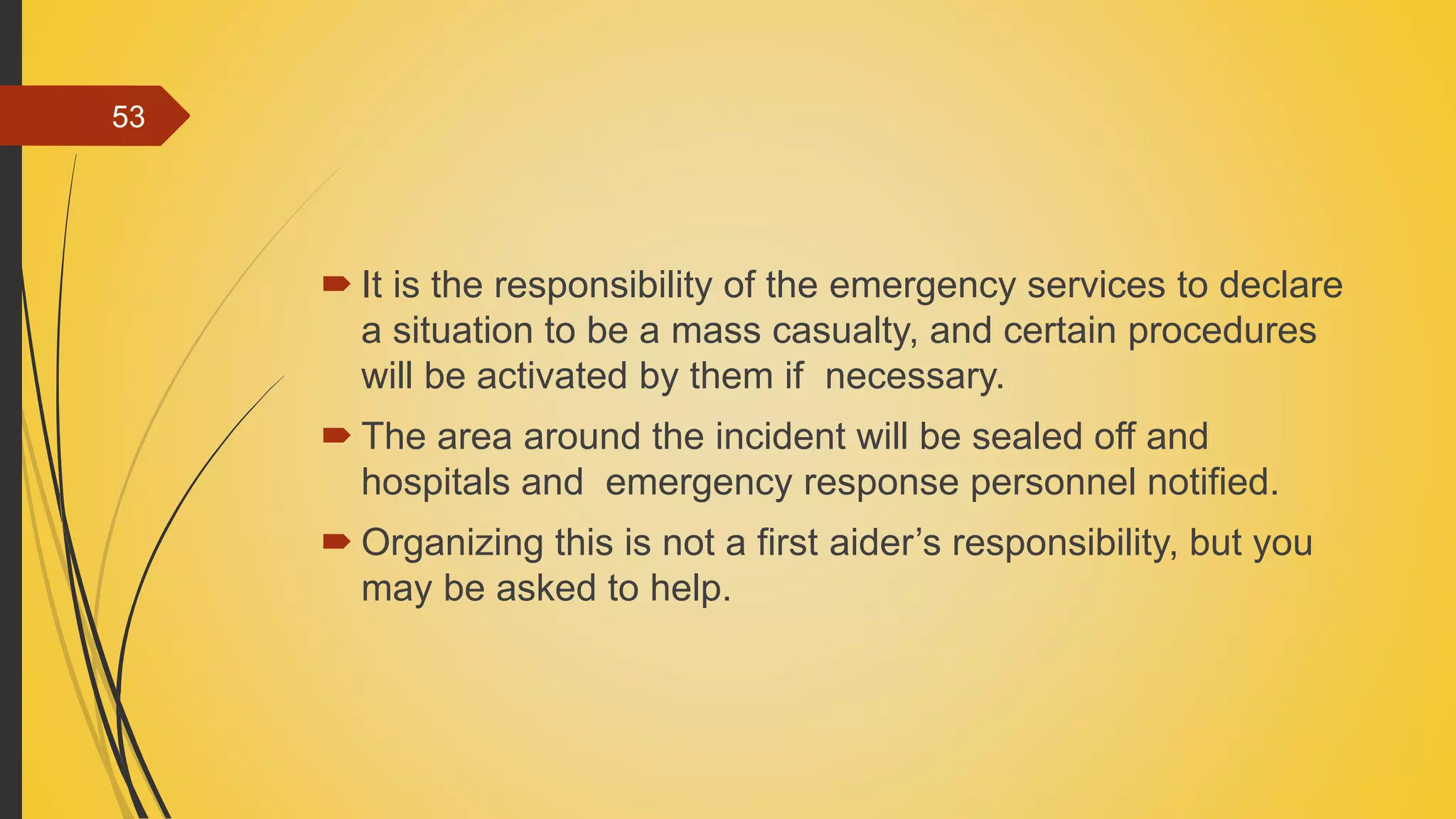  It is the responsibility of the emergency services to declare
a situation to be a mass casualty, and certain procedures
will be activated by them if necessary.
 The area around the incident will be sealed off and
hospitals and emergency response personnel notified.
 Organizing this is not a first aider’s responsibility, but you
may be asked to help.
53
 