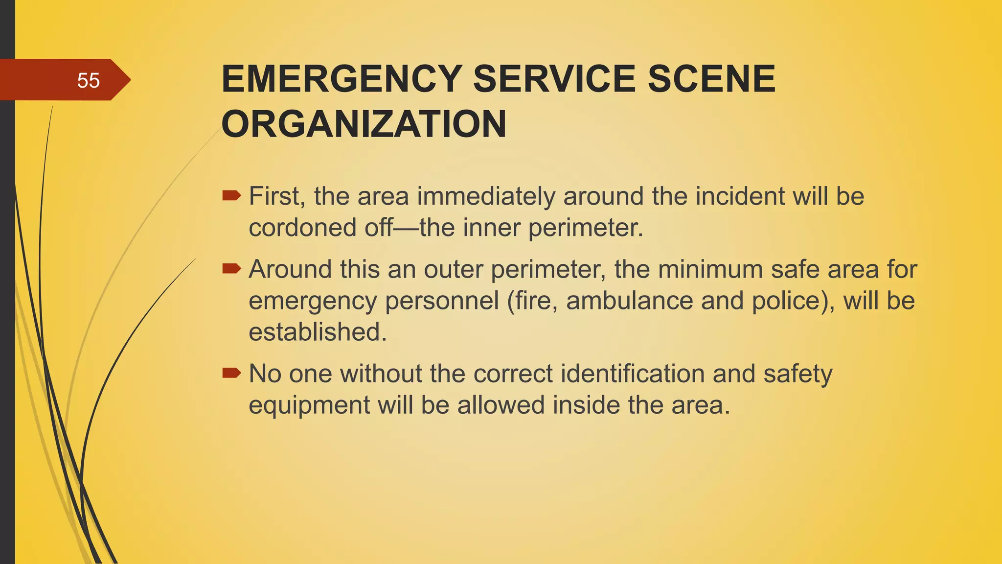 EMERGENCY SERVICE SCENE
ORGANIZATION
 First, the area immediately around the incident will be
cordoned off—the inner perimeter.
 Around this an outer perimeter, the minimum safe area for
emergency personnel (fire, ambulance and police), will be
established.
 No one without the correct identification and safety
equipment will be allowed inside the area.
55
 