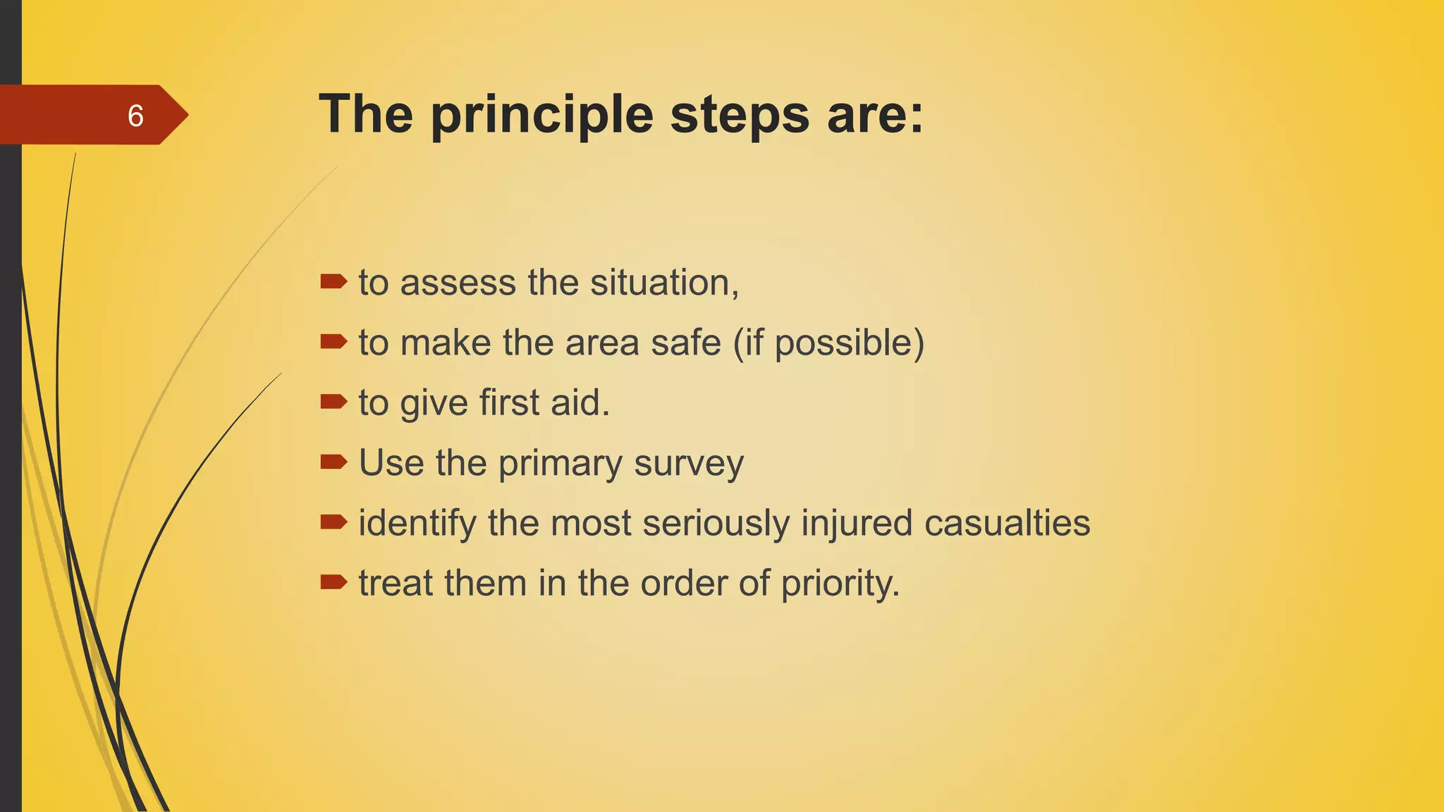 The principle steps are:
 to assess the situation,
 to make the area safe (if possible)
 to give first aid.
 Use the primary survey
 identify the most seriously injured casualties
 treat them in the order of priority.
6
 