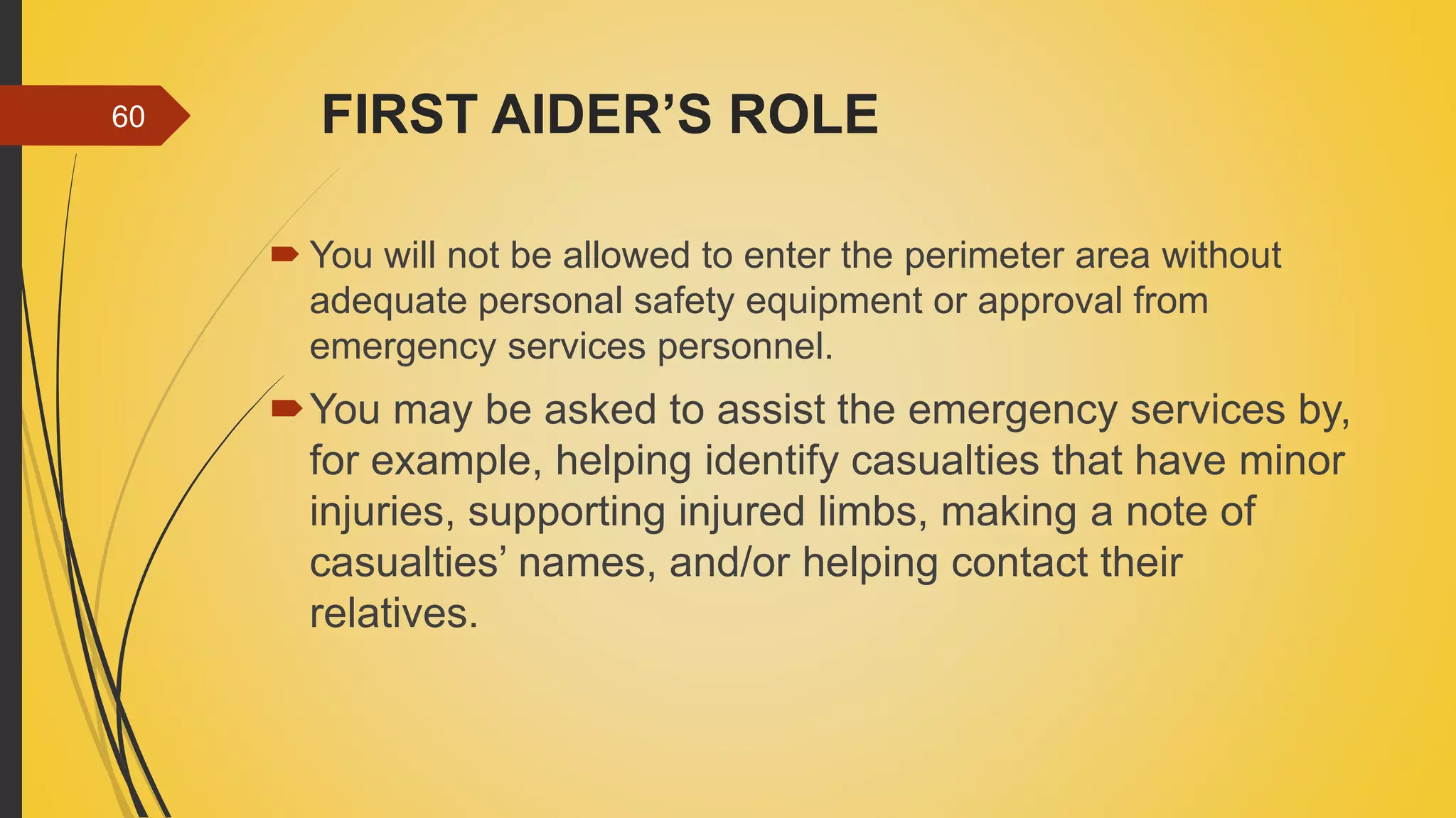 FIRST AIDER’S ROLE
 You will not be allowed to enter the perimeter area without
adequate personal safety equipment or approval from
emergency services personnel.
You may be asked to assist the emergency services by,
for example, helping identify casualties that have minor
injuries, supporting injured limbs, making a note of
casualties’ names, and/or helping contact their
relatives.
60
 