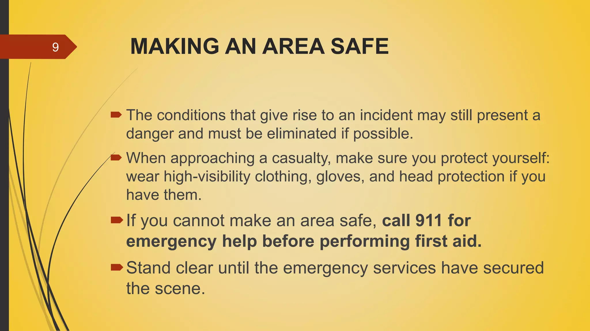 MAKING AN AREA SAFE
 The conditions that give rise to an incident may still present a
danger and must be eliminated if possible.
 When approaching a casualty, make sure you protect yourself:
wear high-visibility clothing, gloves, and head protection if you
have them.
If you cannot make an area safe, call 911 for
emergency help before performing first aid.
Stand clear until the emergency services have secured
the scene.
9
 