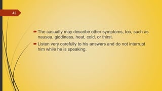 The casualty may describe other symptoms, too, such as
nausea, giddiness, heat, cold, or thirst.
Listen very carefully to his answers and do not interrupt
him while he is speaking.
42
 