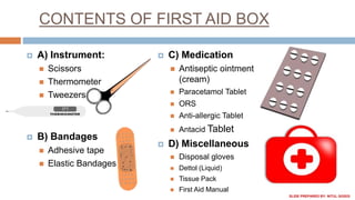 CONTENTS OF FIRST AID BOX
 A) Instrument:
 Scissors
 Thermometer
 Tweezers
 B) Bandages
 Adhesive tape
 Elastic Bandages
 C) Medication
 Antiseptic ointment
(cream)
 Paracetamol Tablet
 ORS
 Anti-allergic Tablet
 Antacid Tablet
 D) Miscellaneous
 Disposal gloves
 Dettol (Liquid)
 Tissue Pack
 First Aid Manual
SLIDE PREPARED BY: NITUL GOGOI
 
