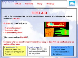 First Aid      Accidents        Injury      Dressings




                                     FIRST AID
Even in the most organised kitchens, accidents can happen, so it is important to know
some basic First Aid

First Aid has three basic steps

• To promote recovery
• To prevent injury
• To protect the patient

Who can administer First Aid ?

Someone who has been trained in first aid, has an up to date first aid certificate and is a
registered first aider

 You could name the               You could describe the         You could name
 three basic principles of        basic principles of First      common accidents in
 First Aid                        Aid legislation                the kitchen
 