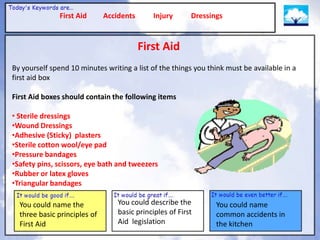First Aid      Accidents       Injury      Dressings


                                          First Aid
By yourself spend 10 minutes writing a list of the things you think must be available in a
first aid box

First Aid boxes should contain the following items

• Sterile dressings
•Wound Dressings
•Adhesive (Sticky) plasters
•Sterile cotton wool/eye pad
•Pressure bandages
•Safety pins, scissors, eye bath and tweezers
•Rubber or latex gloves
•Triangular bandages

  You could name the              You could describe the         You could name
  three basic principles of       basic principles of First      common accidents in
  First Aid                       Aid legislation                the kitchen
 
