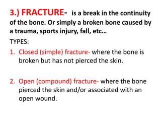 3.) FRACTURE- is a break in the continuity
of the bone. Or simply a broken bone caused by
a trauma, sports injury, fall, etc…
TYPES:
1. Closed (simple) fracture- where the bone is
broken but has not pierced the skin.
2. Open (compound) fracture- where the bone
pierced the skin and/or associated with an
open wound.
 