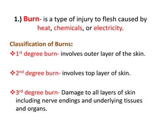 1.) Burn- is a type of injury to flesh caused by
heat, chemicals, or electricity.
Classification of Burns:
1st degree burn- involves outer layer of the skin.
2nd degree burn- involves top layer of skin.
3rd degree burn- Damage to all layers of skin
including nerve endings and underlying tissues
and organs.
 
