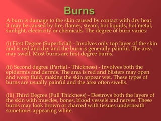A burn is damage to the skin caused by contact with dry heat.
It may be caused by fire, flames, steam, hot liquids, hot metal,
sunlight, electricity or chemicals. The degree of burn varies:
(i) First Degree (Superficial) - Involves only top layer of the skin
and is red and dry and the burn is generally painful. The area
may swell. Most burns are first degree burns.
(ii) Second degree (Partial - Thickness) - Involves both the
epidermis and dermis. The area is red and blisters may open
and weep fluid, making the skin appear wet. These types of
burns are usually painful and the area often swells.
(iii) Third Degree (Full Thickness) - Destroys both the layers of
the skin with muscles, bones, blood vessels and nerves. These
burns may look brown or charred with tissues underneath
sometimes appearing white.

 