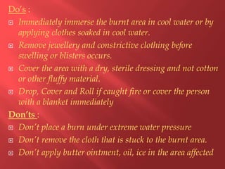 Do’s :
 Immediately immerse the burnt area in cool water or by
applying clothes soaked in cool water.
 Remove jewellery and constrictive clothing before
swelling or blisters occurs.
 Cover the area with a dry, sterile dressing and not cotton
or other fluffy material.
 Drop, Cover and Roll if caught fire or cover the person
with a blanket immediately
Don’ts :
 Don’t place a burn under extreme water pressure
 Don’t remove the cloth that is stuck to the burnt area.
 Don’t apply butter ointment, oil, ice in the area affected

 