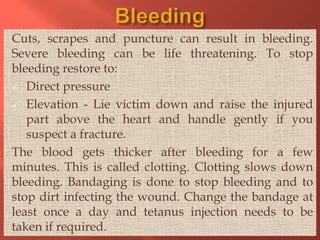 Cuts, scrapes and puncture can result in bleeding.
Severe bleeding can be life threatening. To stop
bleeding restore to:
 Direct pressure
 Elevation - Lie victim down and raise the injured
part above the heart and handle gently if you
suspect a fracture.
The blood gets thicker after bleeding for a few
minutes. This is called clotting. Clotting slows down
bleeding. Bandaging is done to stop bleeding and to
stop dirt infecting the wound. Change the bandage at
least once a day and tetanus injection needs to be
taken if required.

 