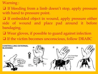 Warning :
❑ If bleeding from a limb doesn’t stop, apply pressure
with hand to pressure point.
❑ If embedded object in wound, apply pressure either
side of wound and place pad around it before
bandaging.
❑ Wear gloves, if possible to guard against infection
❑ If the victim becomes unconscious, follow DRABC

 