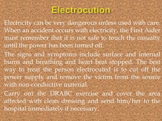 Electricity can be very dangerous unless used with care.
When an accident occurs with electricity, the First Aider
must remember that it is not safe to touch the casualty
until the power has been turned off.
The signs and symptoms include surface and internal
burns and breathing and heart beat stopped. The best
way to treat the person electrocuted is to cut off the
power supply and remove the victim from the source
with non-conductive material.
Carry out the DRABC exercise and cover the area
affected with clean dressing and send him/her to the
hospital immediately if necessary.

 