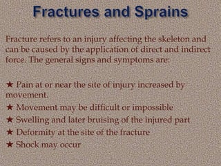 Fracture refers to an injury affecting the skeleton and
can be caused by the application of direct and indirect
force. The general signs and symptoms are:
★ Pain at or near the site of injury increased by
movement.
★ Movement may be difficult or impossible
★ Swelling and later bruising of the injured part
★ Deformity at the site of the fracture
★ Shock may occur

 