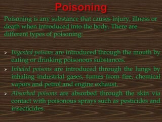 Poisoning is any substance that causes injury, illness or
death when introduced into the body. There are
different types of poisoning:






Ingested poisons are introduced through the mouth by
eating or drinking poisonous substances.
Inhaled poisons are introduced through the lungs by
inhaling industrial gases, fumes from fire, chemical
vapors and petrol and engine exhaust.
Absorbed poisons are absorbed through the skin via
contact with poisonous sprays such as pesticides and
insecticides.

 