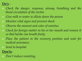 Do’s :
 Check the danger, response, airway, breathing and the
blood circulation of the victim
 Give milk or water to dilute down the poison
 Monitor vital signs and prevent shock
 Observe the amount and color of vomitus
 Check for foreign matter in his or her mouth and remove it
so that he/she can breath freely
 Place the patient in the recovery position and wait for
medical assistance.
 Send to hospital
Don’ts :
 Don’t induce vomiting.

 
