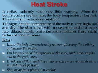 It strikes suddenly with very little warning. When the
body's cooling system fails, the body temperature rises fast.
This creates an emergency condition.
The signs are: the temperature of the body is very high, hot
and dry. The skin is red with no sweating and fast pulse
rate, dilated pupils, confusion and sometimes there might
be loss of consciousness.
Do’s :
 Lower the body temperature by removing/loosing the clothing
or fanning the person.
 Put ice pack or cold compresses to the neck, under the armpits
and to the groin area.
 Drink lots of fluid and those who perspire more should drink as
much fluid as possible.
 Stay away from places that are hot.

 