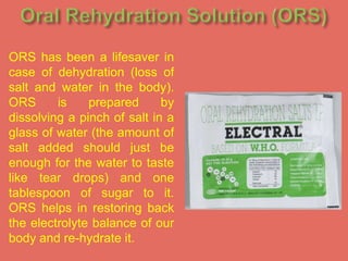 ORS has been a lifesaver in
case of dehydration (loss of
salt and water in the body).
ORS
is
prepared
by
dissolving a pinch of salt in a
glass of water (the amount of
salt added should just be
enough for the water to taste
like tear drops) and one
tablespoon of sugar to it.
ORS helps in restoring back
the electrolyte balance of our
body and re-hydrate it.

 