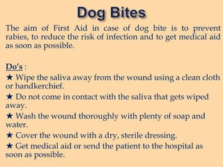 The aim of First Aid in case of dog bite is to prevent
rabies, to reduce the risk of infection and to get medical aid
as soon as possible.
Do’s :
★ Wipe the saliva away from the wound using a clean cloth
or handkerchief.
★ Do not come in contact with the saliva that gets wiped
away.
★ Wash the wound thoroughly with plenty of soap and
water.
★ Cover the wound with a dry, sterile dressing.
★ Get medical aid or send the patient to the hospital as
soon as possible.

 