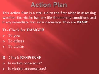 This Action Plan is a vital aid to the first aider in assessing
whether the victim has any life-threatening conditions and
if any immediate first aid is necessary. They are DRABC .
D - Check for DANGER
 To you
 To others
 To victim
R - Check RESPONSE
 Is victim conscious?
 Is victim unconscious?

 