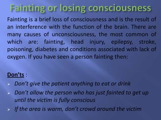 Fainting is a brief loss of consciousness and is the result of
an interference with the function of the brain. There are
many causes of unconsciousness, the most common of
which are: fainting, head injury, epilepsy, stroke,
poisoning, diabetes and conditions associated with lack of
oxygen. If you have seen a person fainting then:
Don’ts :
 Don’t give the patient anything to eat or drink
 Don’t allow the person who has just fainted to get up
until the victim is fully conscious
 If the area is warm, don’t crowd around the victim

 