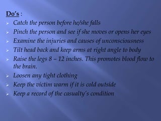 Do’s :
 Catch the person before he/she falls
 Pinch the person and see if she moves or opens her eyes
 Examine the injuries and causes of unconsciousness
 Tilt head back and keep arms at right angle to body
 Raise the legs 8 – 12 inches. This promotes blood flow to
the brain.
 Loosen any tight clothing
 Keep the victim warm if it is cold outside
 Keep a record of the casualty’s condition

 