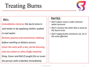 Don’t(s) :
• Don’t place a burn under extreme
water pressure
• Don’t remove the cloth that is stuck to
the burnt area.
• Don’t apply butter ointment, oil, ice in
the area affected
Dr. Sushma Kaushal 11
Treating Burns
Do’s :
Immediately immerse the burnt area in
cool water or by applying clothes soaked
in cool water.
Remove jewelry and constrictive clothing
before swelling or blisters occurs.
Cover the area with a dry, sterile dressing
and not cotton or other fluffy material.
Drop, Cover and Roll if caught fire or cover
the person with a blanket immediately
 
