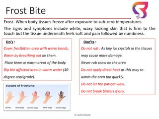 Frost Bite
Frost- When body tissues freeze after exposure to sub-zero temperatures.
The signs and symptoms include white, waxy looking skin that is firm to the
touch but the tissue underneath feels soft and pain followed by numbness.
Dr. Sushma Kaushal 13
Do’s :
Cover frostbitten area with warm hands.
Warm by breathing out on them.
Place them in warm areas of the body.
Dip the affected area in warm water (40
degree centigrade).
Don’ts :
Do not rub : As tiny ice crystals in the tissues
may cause more damage.
Never rub snow on the area
Do not apply direct heat as this may re-
warm the area too quickly.
Do not let the patient walk.
Do not break blisters if any.
Dr. Sushma Kaushal
 