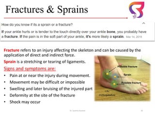 Fractures & Sprains
Fracture refers to an injury affecting the skeleton and can be caused by the
application of direct and indirect force.
Sprain is a stretching or tearing of ligaments.
Signs and symptoms are:
• Pain at or near the injury during movement.
• Movement may be difficult or impossible
• Swelling and later bruising of the injured part
• Deformity at the site of the fracture
• Shock may occur
Dr. Sushma Kaushal 20
 