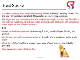 Heat Stroke
It strikes suddenly with very little warning. When the body's cooling system fails,
the body temperature rises fast. This creates an emergency condition.
The signs are: the temperature of the body is very high, hot and dry. The skin is
red with no sweating and fast pulse rate, dilated pupils, confusion and sometimes
there might be loss of consciousness.
Do’s :
• Lower the body temperature by removing/loosing the clothing or fanning the
person.
• Put ice pack or cold compresses to the neck, under the armpits and to the groin
area.
• Drink lots of fluid and those who perspire more should drink as much fluid as
possible.
• Stay away from places that are hot.
Dr. Sushma Kaushal 25
 
