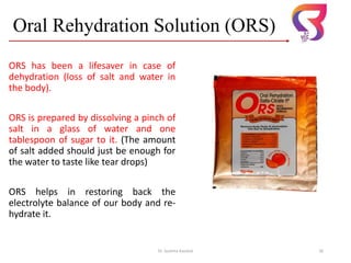 Oral Rehydration Solution (ORS)
ORS has been a lifesaver in case of
dehydration (loss of salt and water in
the body).
ORS is prepared by dissolving a pinch of
salt in a glass of water and one
tablespoon of sugar to it. (The amount
of salt added should just be enough for
the water to taste like tear drops)
ORS helps in restoring back the
electrolyte balance of our body and re-
hydrate it.
Dr. Sushma Kaushal 26
 