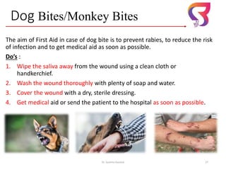 Dog Bites/Monkey Bites
The aim of First Aid in case of dog bite is to prevent rabies, to reduce the risk
of infection and to get medical aid as soon as possible.
Do’s :
1. Wipe the saliva away from the wound using a clean cloth or
handkerchief.
2. Wash the wound thoroughly with plenty of soap and water.
3. Cover the wound with a dry, sterile dressing.
4. Get medical aid or send the patient to the hospital as soon as possible.
Dr. Sushma Kaushal 27
 