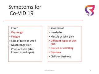 Symptoms for
Co-VID 19
• Fever
• Dry cough
• Fatigue
• Loss of taste or smell
• Nasal congestion
• Conjunctivitis (also
known as red eyes)
Dr. Sushma Kaushal 30
• Sore throat
• Headache
• Muscle or joint pain
• Different types of skin
rash
• Nausea or vomiting
• Diarrhea
• Chills or dizziness
 