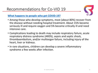 Recommendations for Co-VID 19
What happens to people who get COVID-19?
• Among those who develop symptoms, most (about 80%) recover from
the disease without needing hospital treatment. About 15% become
seriously ill and require oxygen and 5% become critically ill and need
intensive care.
• Complications leading to death may include respiratory failure, acute
respiratory distress syndrome (ARDS), sepsis and septic shock,
thromboembolism, and/or multiorgan failure, including injury of the
heart, liver or kidneys.
• In rare situations, children can develop a severe inflammatory
syndrome a few weeks after infection.
Dr. Sushma Kaushal 31
 