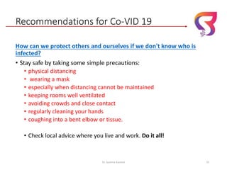 Recommendations for Co-VID 19
How can we protect others and ourselves if we don't know who is
infected?
• Stay safe by taking some simple precautions:
• physical distancing
• wearing a mask
• especially when distancing cannot be maintained
• keeping rooms well ventilated
• avoiding crowds and close contact
• regularly cleaning your hands
• coughing into a bent elbow or tissue.
• Check local advice where you live and work. Do it all!
Dr. Sushma Kaushal 33
 