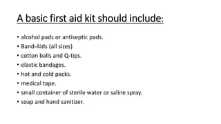 A basic first aid kit should include:
• alcohol pads or antiseptic pads.
• Band-Aids (all sizes)
• cotton balls and Q-tips.
• elastic bandages.
• hot and cold packs.
• medical tape.
• small container of sterile water or saline spray.
• soap and hand sanitizer.
 