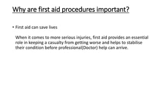 Why are first aid procedures important?
• First aid can save lives
When it comes to more serious injuries, first aid provides an essential
role in keeping a casualty from getting worse and helps to stabilise
their condition before professional(Doctor) help can arrive.
 