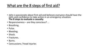 What are the 8 steps of first aid?
• John is passionate about first aid and believes everyone should have the
skills and confidence to take action in an emergency situation.
The 8 steps to evaluate a casualty
• Responsiveness – are they conscious? ...
• Breathing.
• Pulse.
• Bleeding.
• Shock.
• Fractures.
• Burns.
• Concussions / head injuries
 
