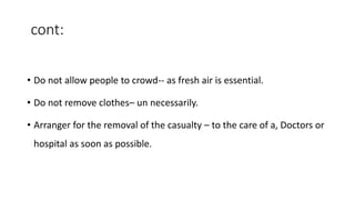 cont:
• Do not allow people to crowd-- as fresh air is essential.
• Do not remove clothes– un necessarily.
• Arranger for the removal of the casualty – to the care of a, Doctors or
hospital as soon as possible.
 