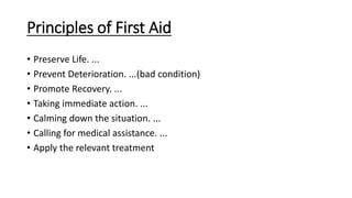 Principles of First Aid
• Preserve Life. ...
• Prevent Deterioration. ...(bad condition)
• Promote Recovery. ...
• Taking immediate action. ...
• Calming down the situation. ...
• Calling for medical assistance. ...
• Apply the relevant treatment
 