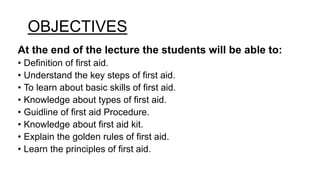 OBJECTIVES
At the end of the lecture the students will be able to:
• Definition of first aid.
• Understand the key steps of first aid.
• To learn about basic skills of first aid.
• Knowledge about types of first aid.
• Guidline of first aid Procedure.
• Knowledge about first aid kit.
• Explain the golden rules of first aid.
• Learn the principles of first aid.
 