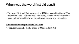 When was the word first aid used?
• The term “first aid” first appeared in 1878 as a combination of “first
treatment” and “National Aid.” In Britain, civilian ambulance crews
were trained specifically for the railways, mines, and the police.
Who coined(Found) the word first aid?
• Friedrich Esmarch, the Founder of Modern First Aid.
 