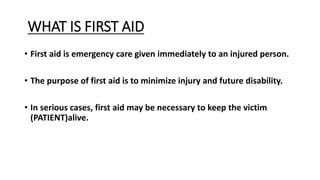 WHAT IS FIRST AID
• First aid is emergency care given immediately to an injured person.
• The purpose of first aid is to minimize injury and future disability.
• In serious cases, first aid may be necessary to keep the victim
(PATIENT)alive.
 