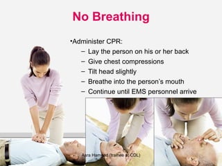 No Breathing
•Administer CPR:
– Lay the person on his or her back
– Give chest compressions
– Tilt head slightly
– Breathe into the person’s mouth
– Continue until EMS personnel arrive
Asra Hameed (trainee at CDL)
 