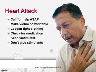 Heart AttackHeart Attack
– Call for help ASAP
– Make victim comfortable
– Loosen tight clothing
– Check for medication
– Keep victim still
– Don’t give stimulants
Asra Hameed (trainee at CDL)
 