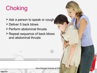 Choking
Ask a person to speak or cough
Deliver 5 back blows
Perform abdominal thrusts
Repeat sequence of back blows
and abdominal thrusts
Asra Hameed (trainee at CDL)
 