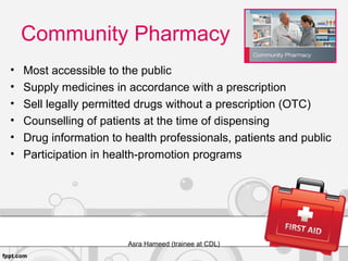 Community Pharmacy
• Most accessible to the public
• Supply medicines in accordance with a prescription
• Sell legally permitted drugs without a prescription (OTC)
• Counselling of patients at the time of dispensing
• Drug information to health professionals, patients and public
• Participation in health-promotion programs
Asra Hameed (trainee at CDL)
 