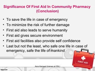 Significance Of First Aid In Community Pharmacy
(Conclusion)
• To save the life in case of emergency
• To minimize the risk of further damage
• First aid also leads to serve humanity
• First aid gives secure environment
• First aid facilities also provide self confidence
• Last but not the least, who safe one life in case of
emergency, safe the life of mankind
Asra Hameed (trainee at CDL)
 